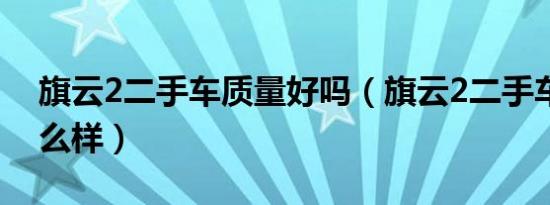 旗云2二手车质量好吗（旗云2二手车质量怎么样）