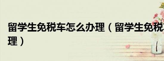 留学生免税车怎么办理（留学生免税车怎么办理）