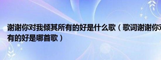 谢谢你对我倾其所有的好是什么歌（歌词谢谢你对我倾其所有的好是哪首歌）