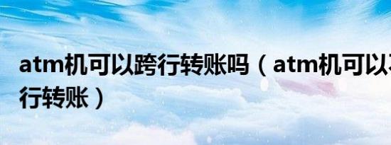 atm机可以跨行转账吗（atm机可以不可以跨行转账）