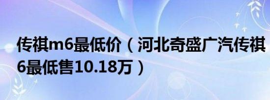 传祺m6最低价（河北奇盛广汽传祺：传祺M6最低售10.18万）
