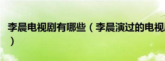 李晨电视剧有哪些（李晨演过的电视剧有哪些）