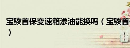 宝骏首保变速箱渗油能换吗（宝骏首保换哪些）