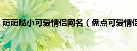 萌萌哒小可爱情侣网名（盘点可爱情侣网名）