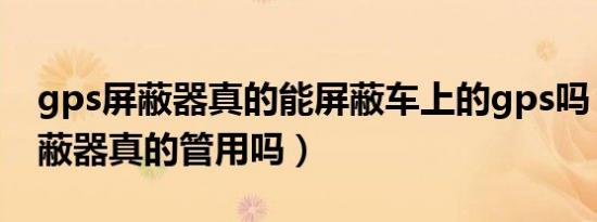 gps屏蔽器真的能屏蔽车上的gps吗（gps屏蔽器真的管用吗）