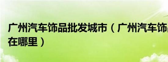 广州汽车饰品批发城市（广州汽车饰品批发城在哪里）