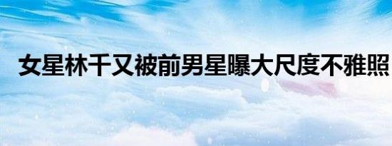 女星林千又被前男星曝大尺度不雅照（图）