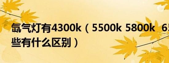 氙气灯有4300k（5500k 5800k 6500k 这些有什么区别）