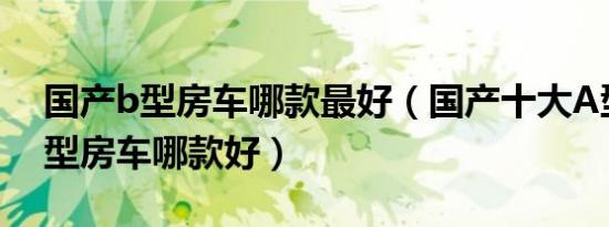 国产b型房车哪款最好（国产十大A型房车A型房车哪款好）