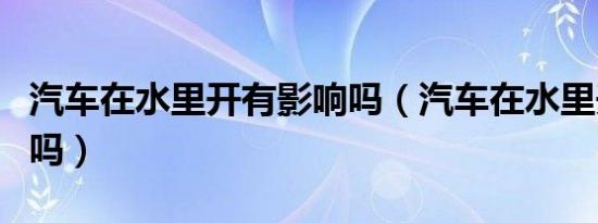 汽车在水里开有影响吗（汽车在水里开有影响吗）