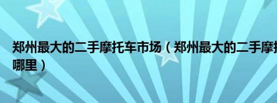 郑州最大的二手摩托车市场（郑州最大的二手摩托车市场在哪里）