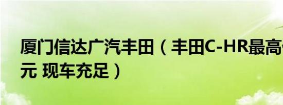 厦门信达广汽丰田（丰田C-HR最高优惠1万元 现车充足）