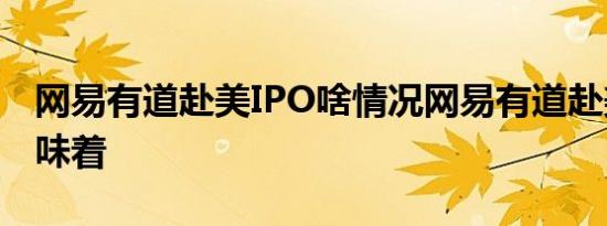 网易有道赴美IPO啥情况网易有道赴美IPO意味着