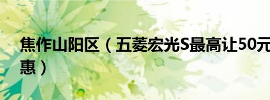 焦作山阳区（五菱宏光S最高让50元 今日钜惠）