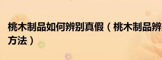 桃木制品如何辨别真假（桃木制品辨别真假的方法）