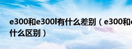 e300和e300l有什么差别（e300和e300l有什么区别）