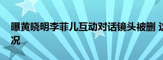 曝黄晓明李菲儿互动对话镜头被删 这是啥情况