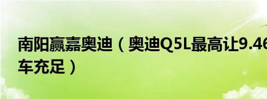 南阳赢嘉奥迪（奥迪Q5L最高让9.46万元 现车充足）