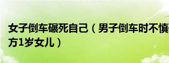 女子倒车碾死自己（男子倒车时不慎碾死车后方1岁女儿）