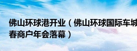 佛山环球港开业（佛山环球国际车城2019新春商户年会落幕）