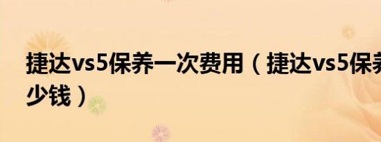 捷达vs5保养一次费用（捷达vs5保养一次多少钱）