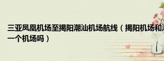 三亚凤凰机场至揭阳潮汕机场航线（揭阳机场和潮汕机场是一个机场吗）
