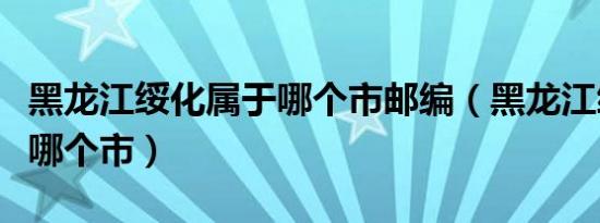 黑龙江绥化属于哪个市邮编（黑龙江绥化属于哪个市）