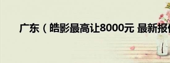 广东（皓影最高让8000元 最新报价）