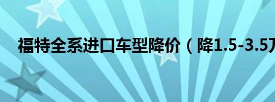 福特全系进口车型降价（降1.5-3.5万元）