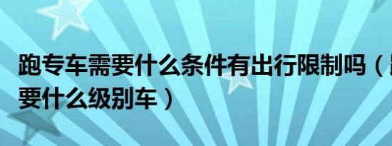 跑专车需要什么条件有出行限制吗（跑专车需要什么级别车）