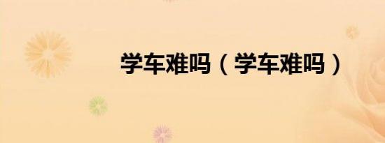 学车难吗（学车难吗）