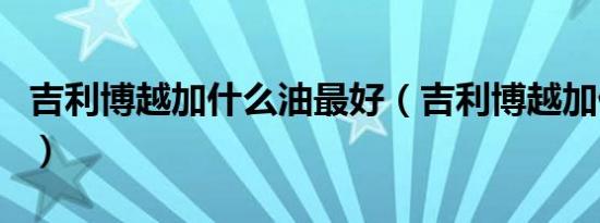 吉利博越加什么油最好（吉利博越加什么号油）