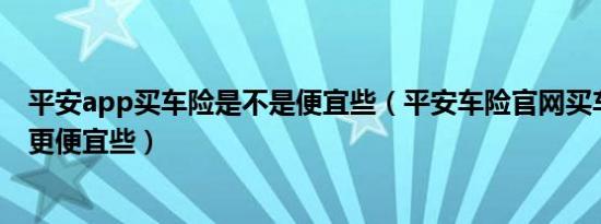 平安app买车险是不是便宜些（平安车险官网买车险会不会更便宜些）