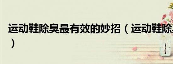运动鞋除臭最有效的妙招（运动鞋除臭的方法）