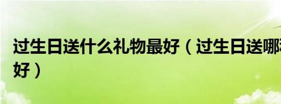 过生日送什么礼物最好（过生日送哪种礼物最好）