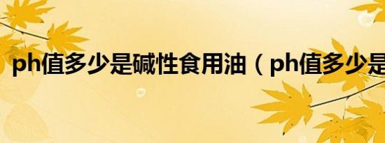 ph值多少是碱性食用油（ph值多少是碱性）