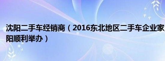 沈阳二手车经销商（2016东北地区二手车企业家见面会在沈阳顺利举办）