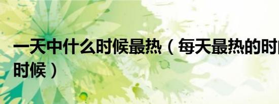 一天中什么时候最热（每天最热的时间是什么时候）