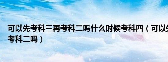 可以先考科三再考科二吗什么时候考科四（可以先考科三再考科二吗）