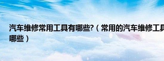 汽车维修常用工具有哪些?（常用的汽车维修工具和设备有哪些）