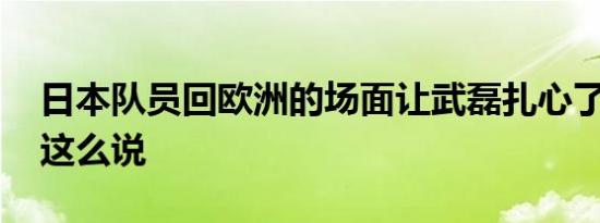 日本队员回欧洲的场面让武磊扎心了 为什么这么说
