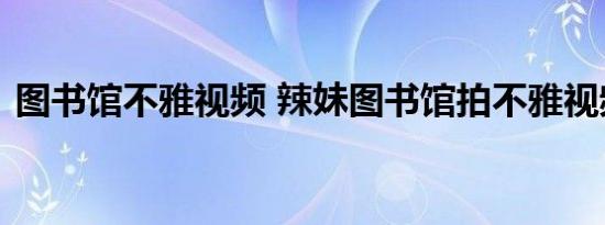 图书馆不雅视频 辣妹图书馆拍不雅视频被抓