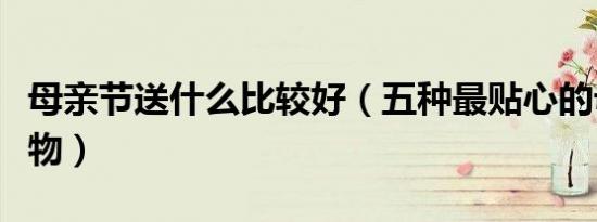 母亲节送什么比较好（五种最贴心的母亲节礼物）