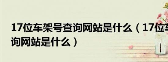17位车架号查询网站是什么（17位车架号查询网站是什么）