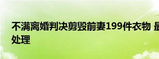 不满离婚判决剪毁前妻199件衣物 最后如何处理