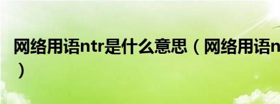 网络用语ntr是什么意思（网络用语ntr的含义）