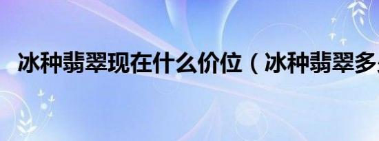 冰种翡翠现在什么价位（冰种翡翠多少钱）