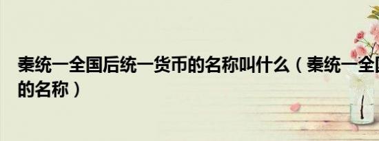 秦统一全国后统一货币的名称叫什么（秦统一全国之后货币的名称）