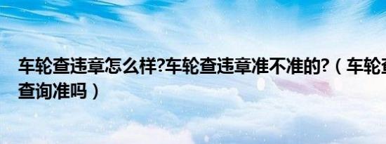 车轮查违章怎么样?车轮查违章准不准的?（车轮查车辆违章查询准吗）