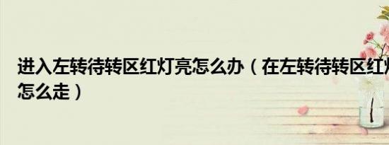 进入左转待转区红灯亮怎么办（在左转待转区红灯亮了应该怎么走）